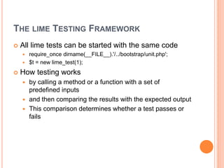 THE LIME TESTING FRAMEWORK
 All lime tests can be started with the same code
 require_once dirname(__FILE__).'/../bootstrap/unit.php';
 $t = new lime_test(1);
 How testing works
 by calling a method or a function with a set of
predefined inputs
 and then comparing the results with the expected output
 This comparison determines whether a test passes or
fails
 