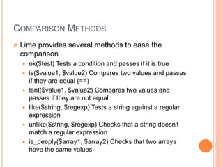 COMPARISON METHODS
 Lime provides several methods to ease the
comparison
 ok($test) Tests a condition and passes if it is true
 is($value1, $value2) Compares two values and passes
if they are equal (==)
 Isnt($value1, $value2) Compares two values and
passes if they are not equal
 like($string, $regexp) Tests a string against a regular
expression
 unlike($string, $regexp) Checks that a string doesn't
match a regular expression
 is_deeply($array1, $array2) Checks that two arrays
have the same values
 