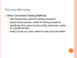 TESTING METHODS
 Other Convenient Testing Methods
 fail() Always fails--useful for testing exceptions
 pass() Always passes--useful for testing exceptions
 skip($msg, $nb_tests) Counts as $nb_tests tests--useful
for conditional tests
 todo() Counts as a test--useful for tests yet to be written
 