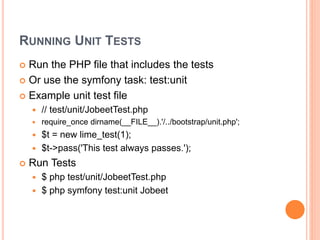 RUNNING UNIT TESTS
 Run the PHP file that includes the tests
 Or use the symfony task: test:unit
 Example unit test file
 // test/unit/JobeetTest.php
 require_once dirname(__FILE__).'/../bootstrap/unit.php';
 $t = new lime_test(1);
 $t->pass('This test always passes.');
 Run Tests
 $ php test/unit/JobeetTest.php
 $ php symfony test:unit Jobeet
 