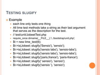 TESTING SLUGIFY
 Example
 each line only tests one thing
 All lime test methods take a string as their last argument
that serves as the description for the test.
 // test/unit/JobeetTest.php
 require_once dirname(__FILE__).'/../bootstrap/unit.php';
 $t = new lime_test(6);
 $t->is(Jobeet::slugify('Sensio'), 'sensio');
 $t->is(Jobeet::slugify('sensio labs'), 'sensio-labs');
 $t->is(Jobeet::slugify('sensio labs'), 'sensio-labs');
 $t->is(Jobeet::slugify('paris,france'), 'paris-france');
 $t->is(Jobeet::slugify(' sensio'), 'sensio');
 $t->is(Jobeet::slugify('sensio '), 'sensio');
 