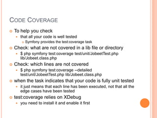 CODE COVERAGE
 To help you check
 that all your code is well tested
 Symfony provides the test:coverage task
 Check: what are not covered in a lib file or directory
 $ php symfony test:coverage test/unit/JobeetTest.php
lib/Jobeet.class.php
 Check: which lines are not covered
 $ php symfony test:coverage --detailed
test/unit/JobeetTest.php lib/Jobeet.class.php
 when the task indicates that your code is fully unit tested
 it just means that each line has been executed, not that all the
edge cases have been tested
 test:coverage relies on XDebug
 you need to install it and enable it first
 