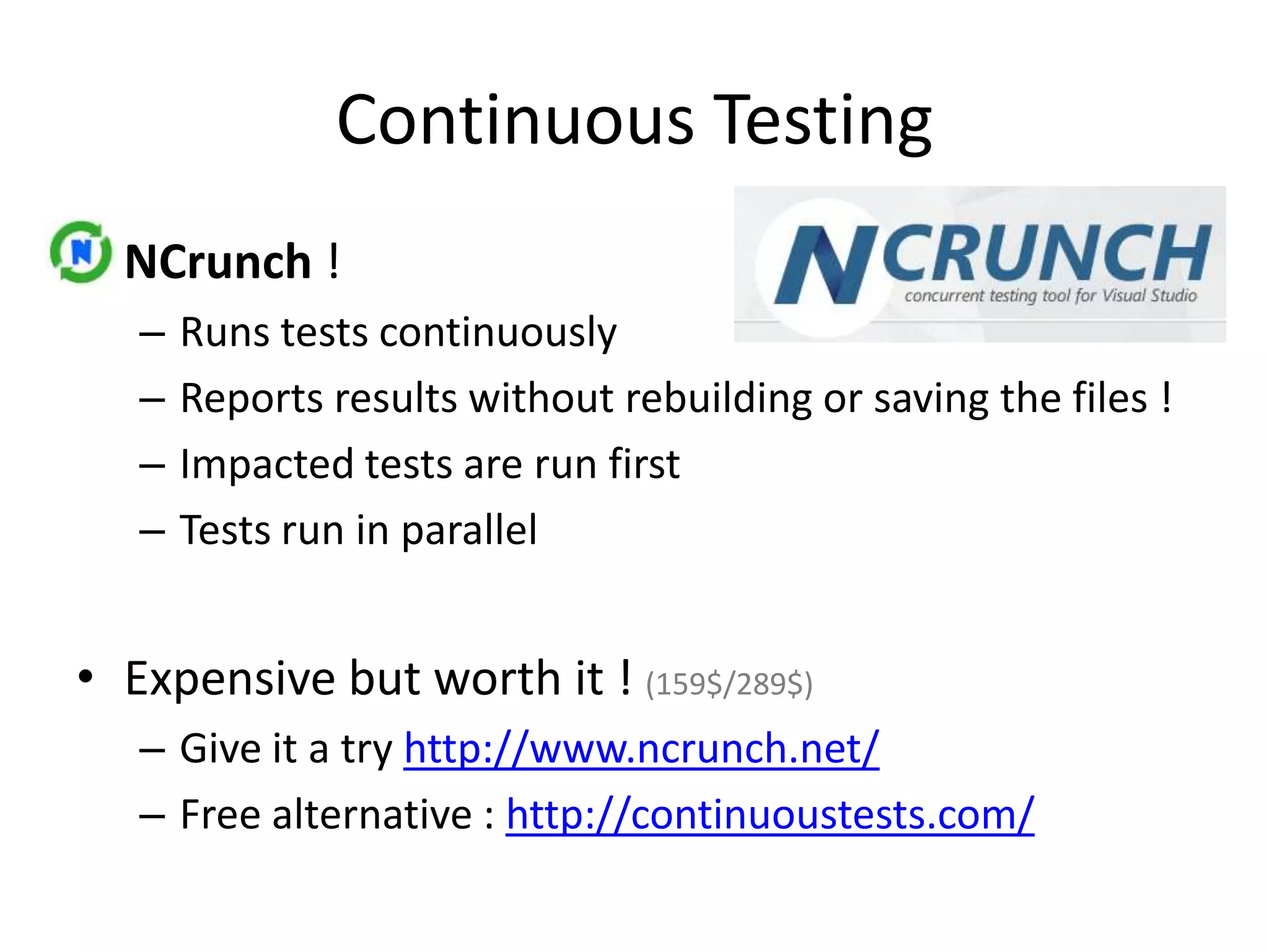 Continuous Testing
• NCrunch !
–
–
–
–

Runs tests continuously
Reports results without rebuilding or saving the files !
Impacted tests are run first
Tests run in parallel

• Expensive but worth it ! (159$/289$)
– Give it a try http://www.ncrunch.net/
– Free alternative : http://continuoustests.com/

 