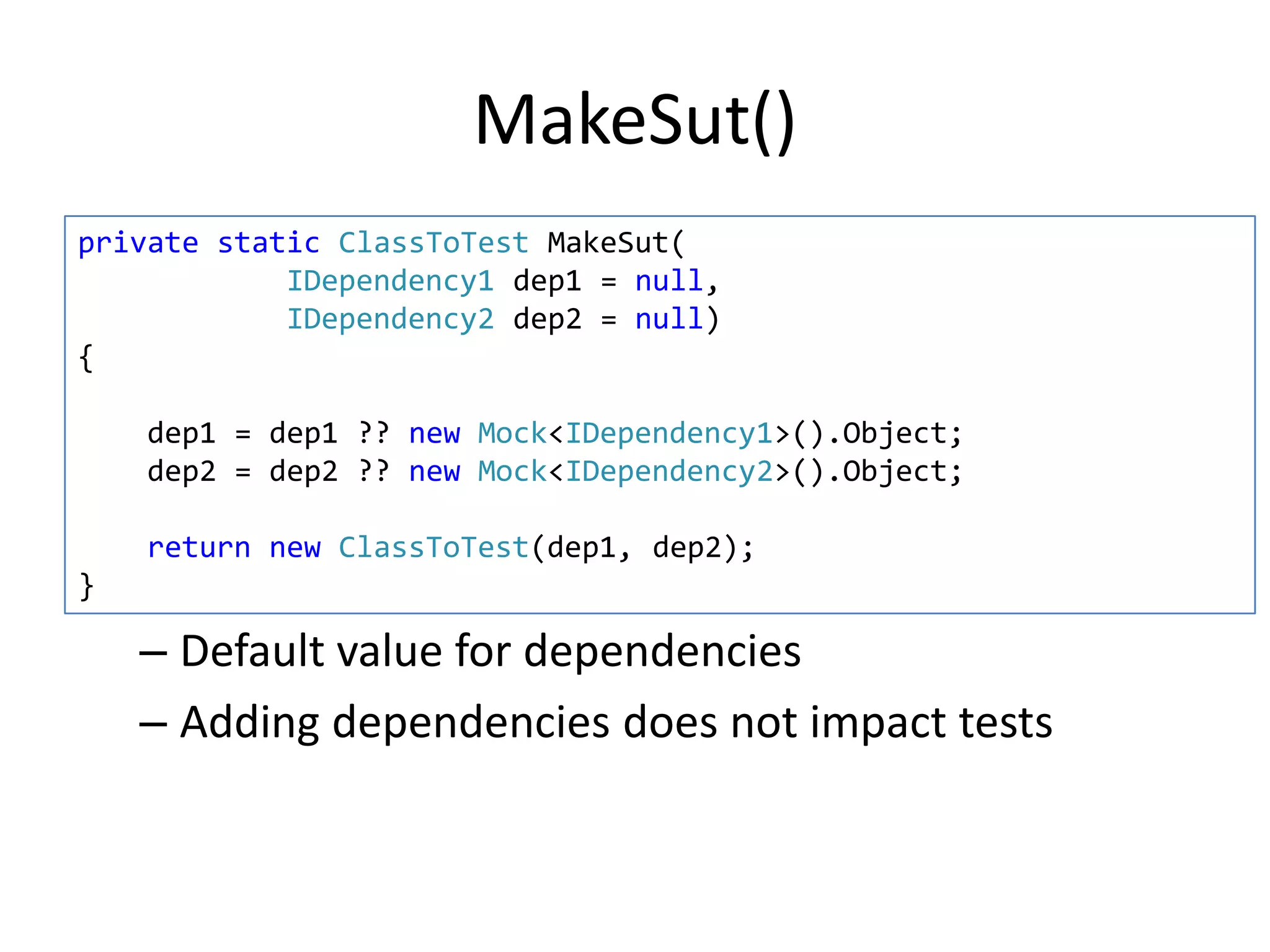 MakeSut()
private static ClassToTest MakeSut(
IDependency1 dep1 = null,
IDependency2 dep2 = null)
{
dep1 = dep1 ?? new Mock<IDependency1>().Object;
dep2 = dep2 ?? new Mock<IDependency2>().Object;
return new ClassToTest(dep1, dep2);
}

– Default value for dependencies
– Adding dependencies does not impact tests

 