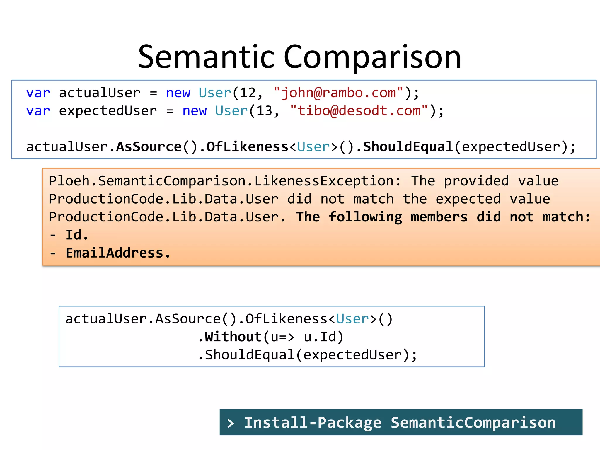 Semantic Comparison
var actualUser = new User(12, "john@rambo.com");
var expectedUser = new User(13, "tibo@desodt.com");
actualUser.AsSource().OfLikeness<User>().ShouldEqual(expectedUser);
Ploeh.SemanticComparison.LikenessException: The provided value
ProductionCode.Lib.Data.User did not match the expected value
ProductionCode.Lib.Data.User. The following members did not match:
- Id.
- EmailAddress.

actualUser.AsSource().OfLikeness<User>()
.Without(u=> u.Id)
.ShouldEqual(expectedUser);

> Install-Package SemanticComparison

 