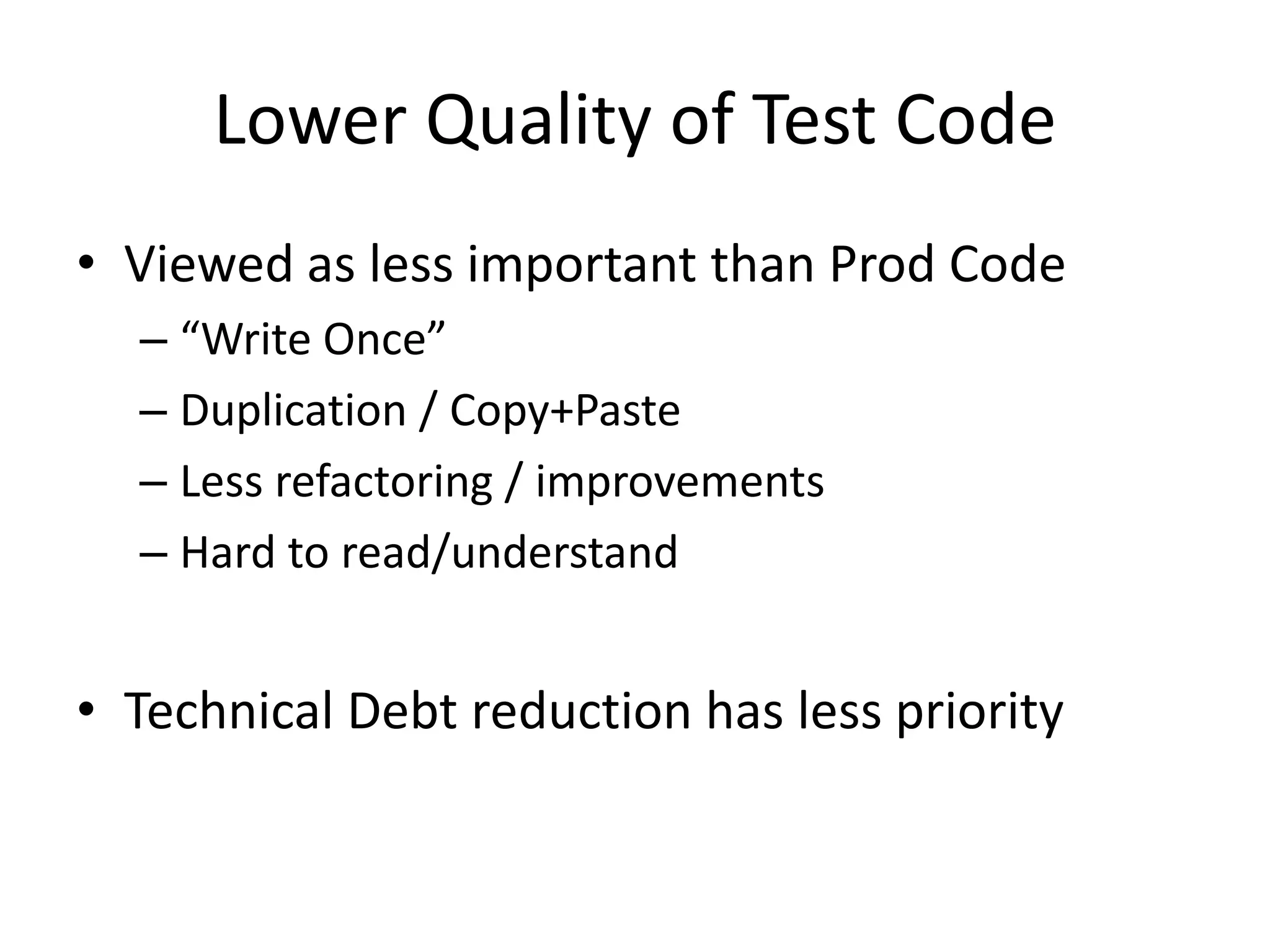 Lower Quality of Test Code
• Viewed as less important than Prod Code
– “Write Once”
– Duplication / Copy+Paste
– Less refactoring / improvements
– Hard to read/understand

• Technical Debt reduction has less priority

 