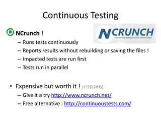Continuous Testing
• NCrunch !
–
–
–
–

Runs tests continuously
Reports results without rebuilding or saving the files !
Impacted tests are run first
Tests run in parallel

• Expensive but worth it ! (159$/289$)
– Give it a try http://www.ncrunch.net/
– Free alternative : http://continuoustests.com/

 
