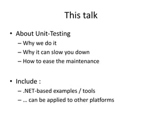 This talk
• About Unit-Testing
– Why we do it
– Why it can slow you down
– How to ease the maintenance

• Include :
– .NET-based examples / tools
– … can be applied to other platforms

 