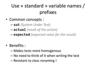 Use « standard » variable names /
prefixes
• Common concepts :
– sut (System Under Test)
– actual (result of the action)
– expected (expected value for the result)

• Benefits :
– Makes tests more homogenous
– No need to think of it when writing the test
– Resistant to class renaming !

 