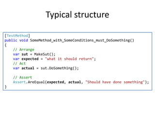 Typical structure
[TestMethod]
public void SomeMethod_with_SomeConditions_must_DoSomething()
{
// Arrange
var sut = MakeSut();
var expected = "what it should return";
// Act
var actual = sut.DoSomething();
// Assert
Assert.AreEqual(expected, actual, "Should have done something");
}

 
