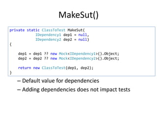 MakeSut()
private static ClassToTest MakeSut(
IDependency1 dep1 = null,
IDependency2 dep2 = null)
{
dep1 = dep1 ?? new Mock<IDependency1>().Object;
dep2 = dep2 ?? new Mock<IDependency2>().Object;
return new ClassToTest(dep1, dep2);
}

– Default value for dependencies
– Adding dependencies does not impact tests

 