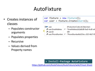 AutoFixture
• Creates instances of
classes

var fixture = new Fixture();
var user = fixture.Create<User>();

– Populates constructor
arguments
– Populates properties
– Recursive
– Values derived from
Property names

> Install-Package AutoFixture
https://github.com/AutoFixture/AutoFixture/wiki/Cheat-Sheet

 