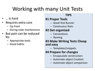 Working with many Unit Tests
• … is hard
• Requires extra care
– Up-front
– During code maintenance

• But pain can be reduced
by:
– Appropriate tools
– Good habits

TIPS
#1 Proper Tools
– Good Test Runner
– Continuous Tests

#2 Get organized
– Conventions
– Naming

#3 Make Writing Tests Cheap
and easy
– Templates/snippets

#4 Prepare for changes
– Encapsulate constructors
– Automate object Creation
– Automate object comparison

 
