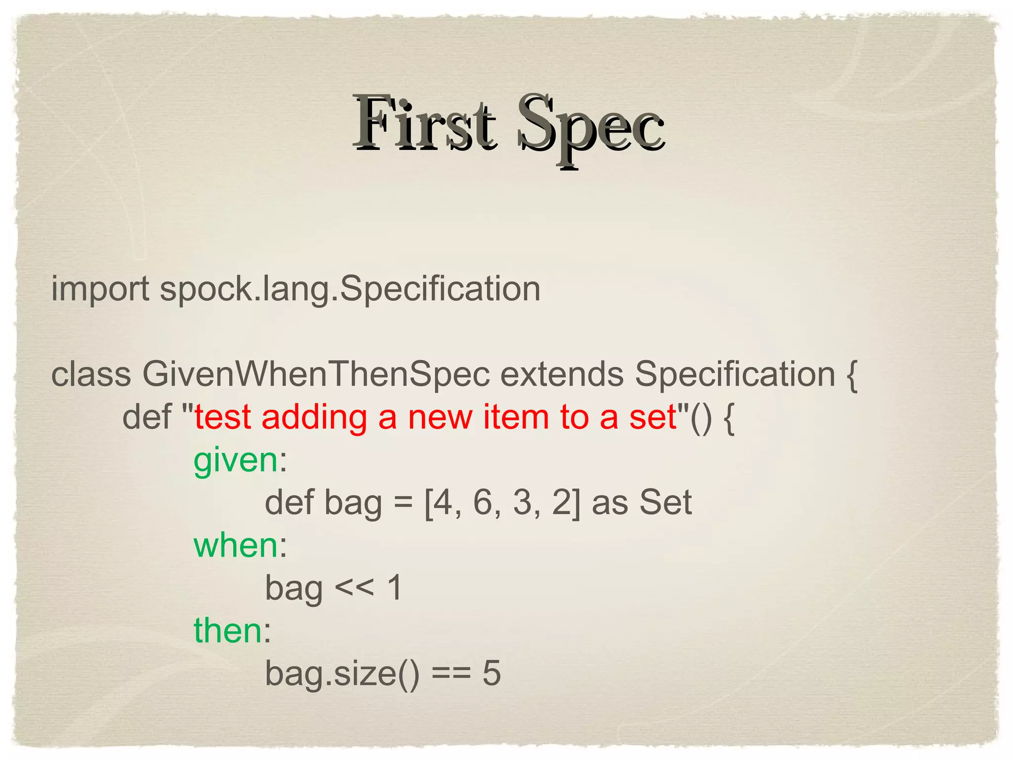 First SpecFirst Spec
import spock.lang.Specification
class GivenWhenThenSpec extends Specification {
def "test adding a new item to a set"() {
given:
def bag = [4, 6, 3, 2] as Set
when:
bag << 1
then:
bag.size() == 5
 