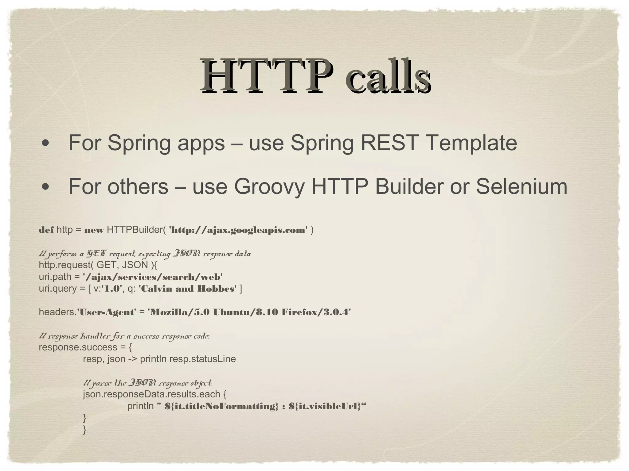 HTTP callsHTTP calls
• For Spring apps – use Spring REST Template
• For others – use Groovy HTTP Builder or Selenium
def http = new HTTPBuilder( 'http://ajax.googleapis.com' )
// perform a GET request, expecting JSON response data
http.request( GET, JSON ){
uri.path = '/ajax/services/search/web'
uri.query = [ v:'1.0', q: 'Calvin and Hobbes' ]
headers.'User-Agent' = 'Mozilla/5.0 Ubuntu/8.10 Firefox/3.0.4'
// response handler for a success response code:
response.success = {
resp, json -> println resp.statusLine
// parse the JSON response object:
json.responseData.results.each {
println " ${it.titleNoFormatting} : ${it.visibleUrl}“
}
}
 