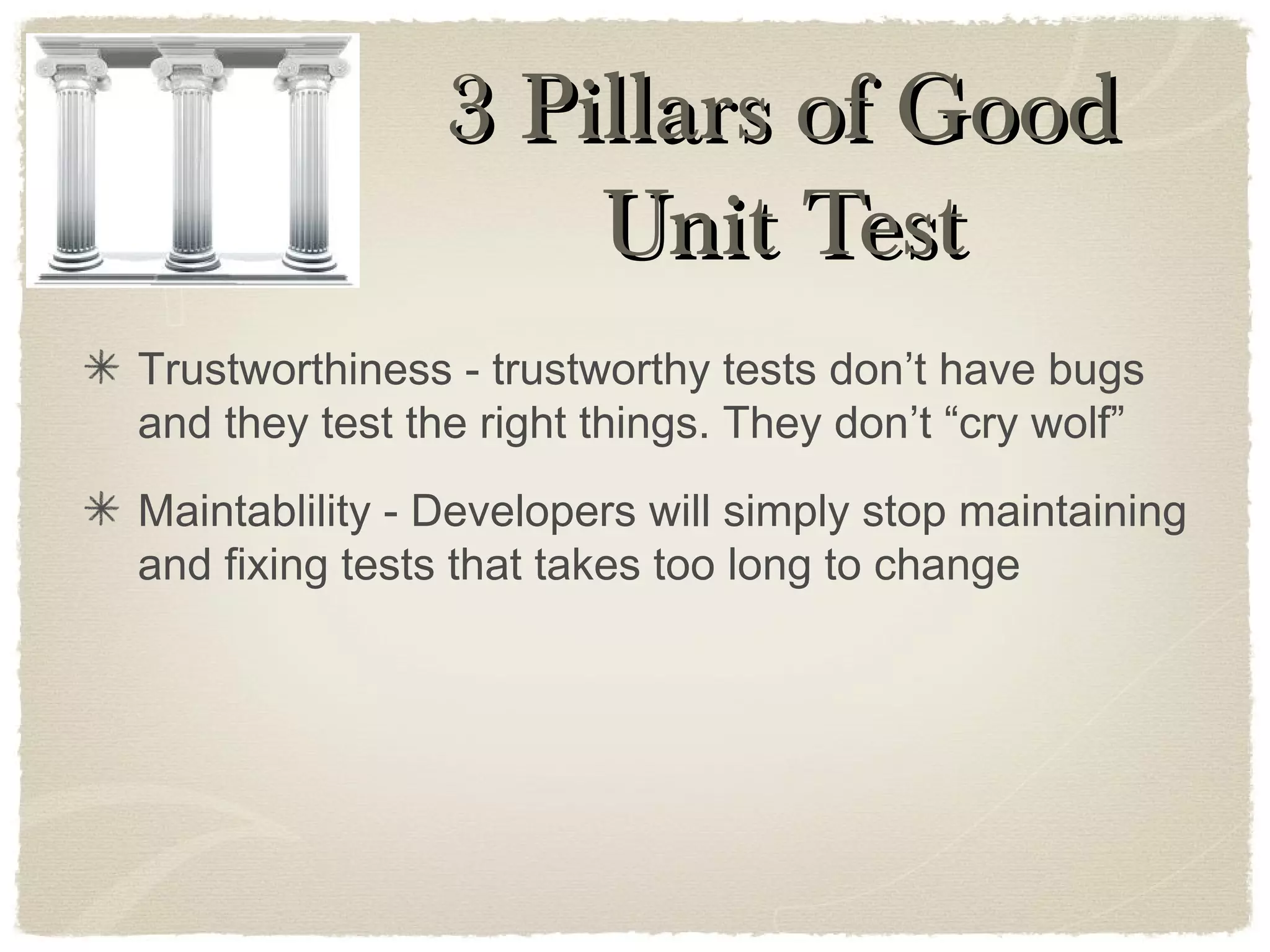 Trustworthiness - trustworthy tests don’t have bugs
and they test the right things. They don’t “cry wolf”
Maintablility - Developers will simply stop maintaining
and fixing tests that takes too long to change
3 Pillars of Good3 Pillars of Good
Unit TestUnit Test
 