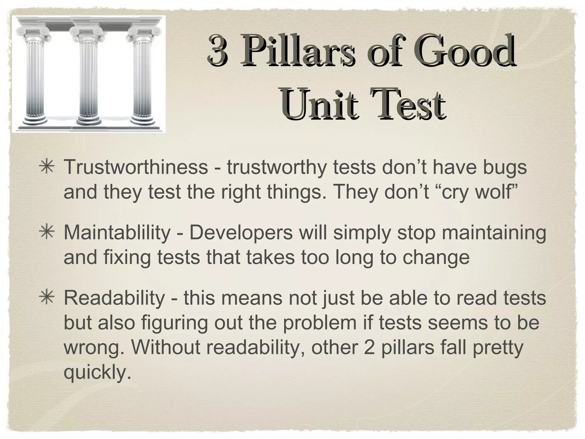 Trustworthiness - trustworthy tests don’t have bugs
and they test the right things. They don’t “cry wolf”
Maintablility - Developers will simply stop maintaining
and fixing tests that takes too long to change
Readability - this means not just be able to read tests
but also figuring out the problem if tests seems to be
wrong. Without readability, other 2 pillars fall pretty
quickly.
3 Pillars of Good3 Pillars of Good
Unit TestUnit Test
 