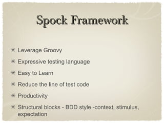 Spock FrameworkSpock Framework
Leverage Groovy
Expressive testing language
Easy to Learn
Reduce the line of test code
Productivity
Structural blocks - BDD style -context, stimulus,
expectation
 