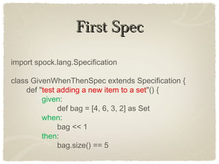 First SpecFirst Spec
import spock.lang.Specification
class GivenWhenThenSpec extends Specification {
def "test adding a new item to a set"() {
given:
def bag = [4, 6, 3, 2] as Set
when:
bag << 1
then:
bag.size() == 5
 