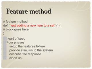 Feature methodFeature method
// feature method
def “test adding a new item to a set” () {
// block goes here
}
heart of spec
Four phases
setup the features fixture
provide stimulus to the system
describe the response
clean up
 