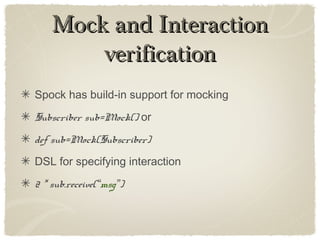 Mock and InteractionMock and Interaction
verificationverification
Spock has build-in support for mocking
Subscriber sub=Mock() or
def sub=Mock(Subscriber)
DSL for specifying interaction
2 * sub.receive(“msg”)
 