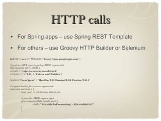 HTTP callsHTTP calls
• For Spring apps – use Spring REST Template
• For others – use Groovy HTTP Builder or Selenium
def http = new HTTPBuilder( 'http://ajax.googleapis.com' )
// perform a GET request, expecting JSON response data
http.request( GET, JSON ){
uri.path = '/ajax/services/search/web'
uri.query = [ v:'1.0', q: 'Calvin and Hobbes' ]
headers.'User-Agent' = 'Mozilla/5.0 Ubuntu/8.10 Firefox/3.0.4'
// response handler for a success response code:
response.success = {
resp, json -> println resp.statusLine
// parse the JSON response object:
json.responseData.results.each {
println " ${it.titleNoFormatting} : ${it.visibleUrl}“
}
}
 