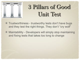 Trustworthiness - trustworthy tests don’t have bugs
and they test the right things. They don’t “cry wolf”
Maintablility - Developers will simply stop maintaining
and fixing tests that takes too long to change
3 Pillars of Good3 Pillars of Good
Unit TestUnit Test
 