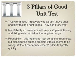 Trustworthiness - trustworthy tests don’t have bugs
and they test the right things. They don’t “cry wolf”
Maintablility - Developers will simply stop maintaining
and fixing tests that takes too long to change
Readability - this means not just be able to read tests
but also figuring out the problem if tests seems to be
wrong. Without readability, other 2 pillars fall pretty
quickly.
3 Pillars of Good3 Pillars of Good
Unit TestUnit Test
 