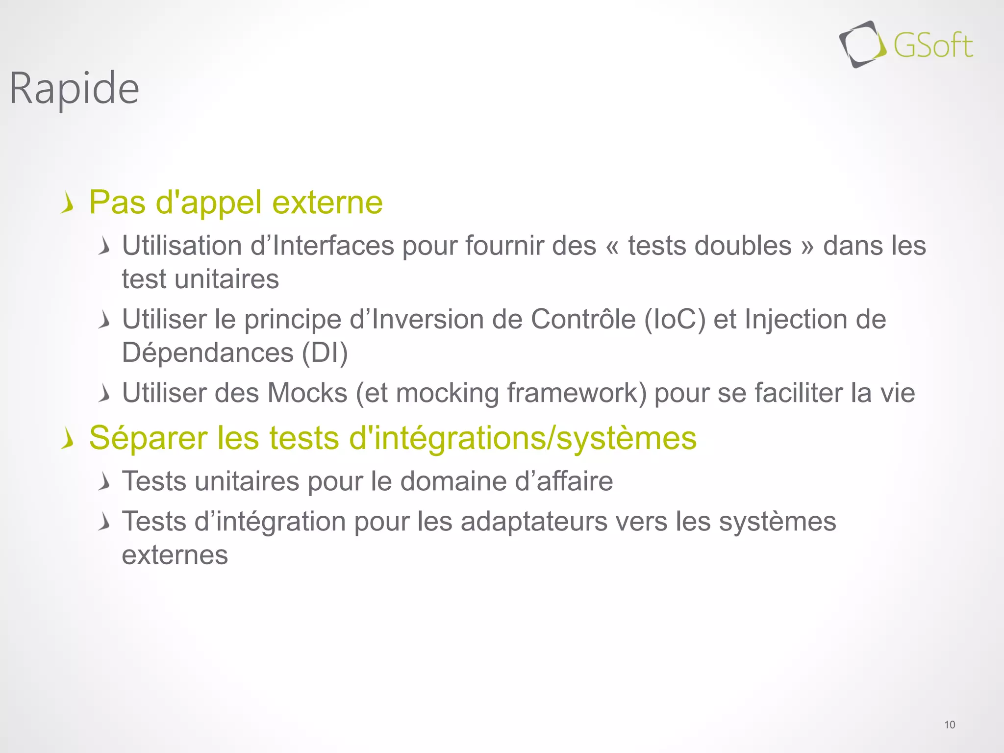 Pas d'appel externe
Utilisation d’Interfaces pour fournir des « tests doubles » dans les
test unitaires
Utiliser le principe d’Inversion de Contrôle (IoC) et Injection de
Dépendances (DI)
Utiliser des Mocks (et mocking framework) pour se faciliter la vie
Séparer les tests d'intégrations/systèmes
Tests unitaires pour le domaine d’affaire
Tests d’intégration pour les adaptateurs vers les systèmes
externes
10
Rapide
 