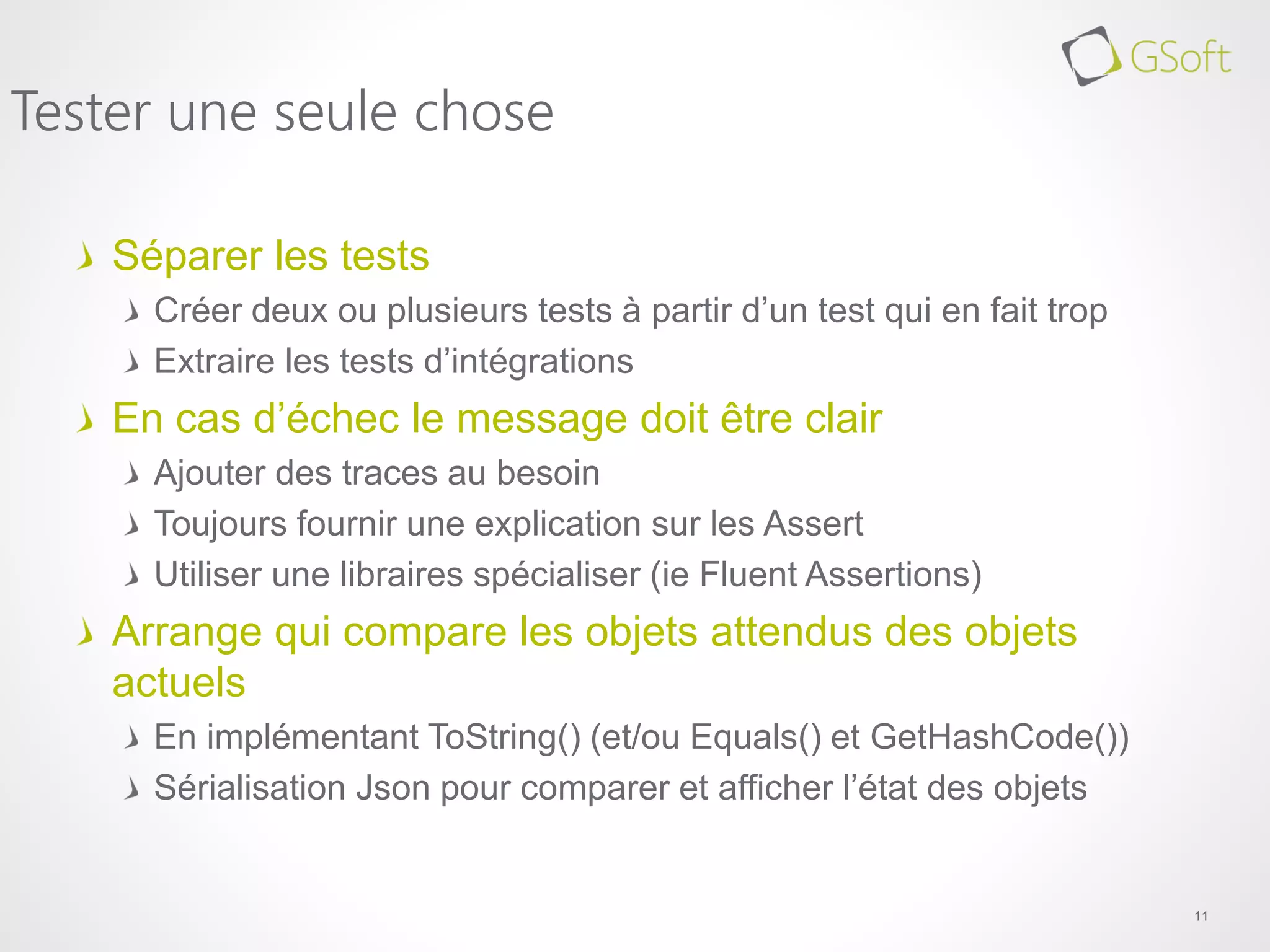 Séparer les tests
Créer deux ou plusieurs tests à partir d’un test qui en fait trop
Extraire les tests d’intégrations
En cas d’échec le message doit être clair
Ajouter des traces au besoin
Toujours fournir une explication sur les Assert
Utiliser une libraires spécialiser (ie Fluent Assertions)
Arrange qui compare les objets attendus des objets
actuels
En implémentant ToString() (et/ou Equals() et GetHashCode())
Sérialisation Json pour comparer et afficher l’état des objets
11
Tester une seule chose
 