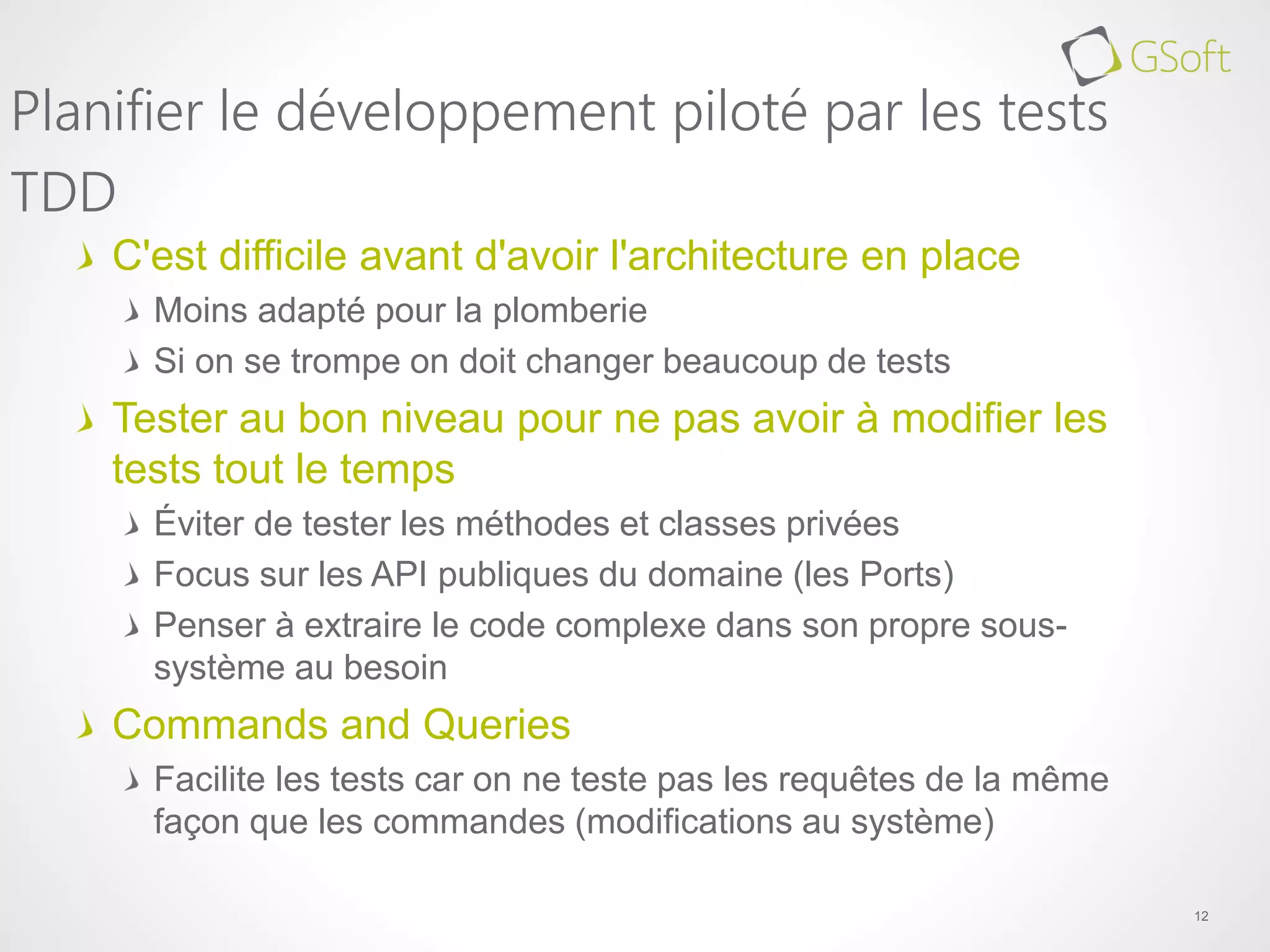 C'est difficile avant d'avoir l'architecture en place
Moins adapté pour la plomberie
Si on se trompe on doit changer beaucoup de tests
Tester au bon niveau pour ne pas avoir à modifier les
tests tout le temps
Éviter de tester les méthodes et classes privées
Focus sur les API publiques du domaine (les Ports)
Penser à extraire le code complexe dans son propre sous-
système au besoin
Commands and Queries
Facilite les tests car on ne teste pas les requêtes de la même
façon que les commandes (modifications au système)
12
Planifier le développement piloté par les tests
TDD
 