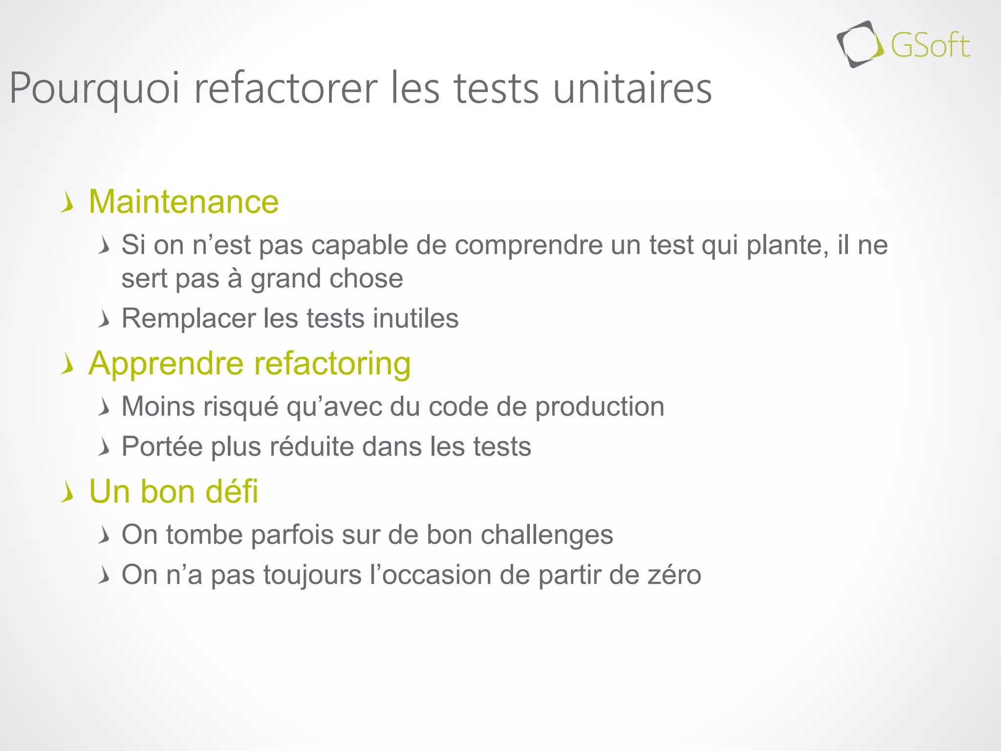 Maintenance
Si on n’est pas capable de comprendre un test qui plante, il ne
sert pas à grand chose
Remplacer les tests inutiles
Apprendre refactoring
Moins risqué qu’avec du code de production
Portée plus réduite dans les tests
Un bon défi
On tombe parfois sur de bon challenges
On n’a pas toujours l’occasion de partir de zéro
Pourquoi refactorer les tests unitaires
 