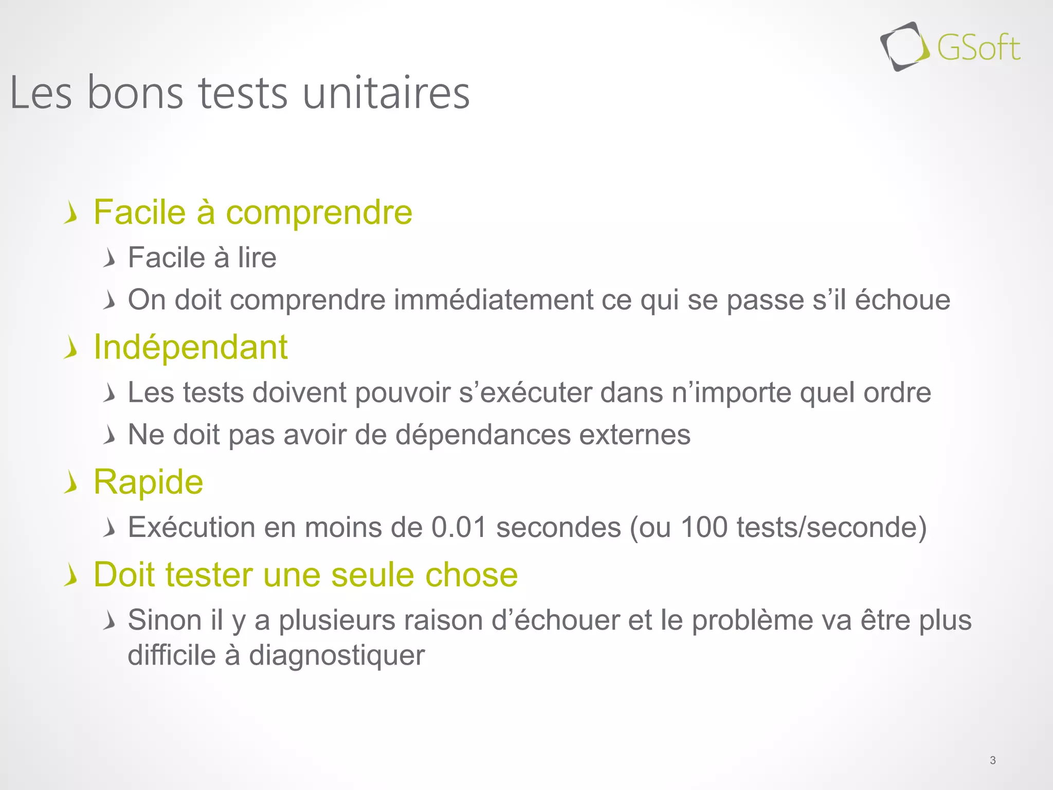 Facile à comprendre
Facile à lire
On doit comprendre immédiatement ce qui se passe s’il échoue
Indépendant
Les tests doivent pouvoir s’exécuter dans n’importe quel ordre
Ne doit pas avoir de dépendances externes
Rapide
Exécution en moins de 0.01 secondes (ou 100 tests/seconde)
Doit tester une seule chose
Sinon il y a plusieurs raison d’échouer et le problème va être plus
difficile à diagnostiquer
3
Les bons tests unitaires
 