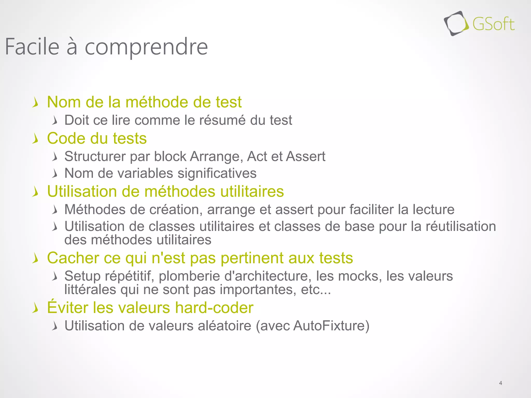 Nom de la méthode de test
Doit ce lire comme le résumé du test
Code du tests
Structurer par block Arrange, Act et Assert
Nom de variables significatives
Utilisation de méthodes utilitaires
Méthodes de création, arrange et assert pour faciliter la lecture
Utilisation de classes utilitaires et classes de base pour la réutilisation
des méthodes utilitaires
Cacher ce qui n'est pas pertinent aux tests
Setup répétitif, plomberie d'architecture, les mocks, les valeurs
littérales qui ne sont pas importantes, etc...
Éviter les valeurs hard-coder
Utilisation de valeurs aléatoire (avec AutoFixture)
4
Facile à comprendre
 