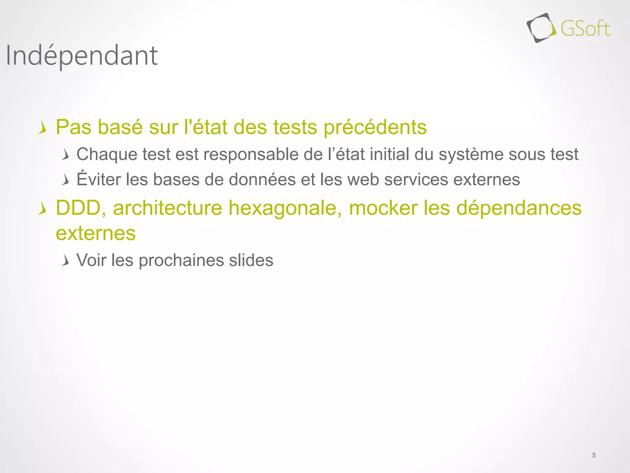 Pas basé sur l'état des tests précédents
Chaque test est responsable de l’état initial du système sous test
Éviter les bases de données et les web services externes
DDD, architecture hexagonale, mocker les dépendances
externes
Voir les prochaines slides
5
Indépendant
 