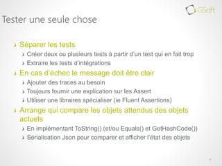 Séparer les tests
Créer deux ou plusieurs tests à partir d’un test qui en fait trop
Extraire les tests d’intégrations
En cas d’échec le message doit être clair
Ajouter des traces au besoin
Toujours fournir une explication sur les Assert
Utiliser une libraires spécialiser (ie Fluent Assertions)
Arrange qui compare les objets attendus des objets
actuels
En implémentant ToString() (et/ou Equals() et GetHashCode())
Sérialisation Json pour comparer et afficher l’état des objets
11
Tester une seule chose
 