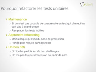 Maintenance
Si on n’est pas capable de comprendre un test qui plante, il ne
sert pas à grand chose
Remplacer les tests inutiles
Apprendre refactoring
Moins risqué qu’avec du code de production
Portée plus réduite dans les tests
Un bon défi
On tombe parfois sur de bon challenges
On n’a pas toujours l’occasion de partir de zéro
Pourquoi refactorer les tests unitaires
 
