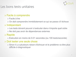 Facile à comprendre
Facile à lire
On doit comprendre immédiatement ce qui se passe s’il échoue
Indépendant
Les tests doivent pouvoir s’exécuter dans n’importe quel ordre
Ne doit pas avoir de dépendances externes
Rapide
Exécution en moins de 0.01 secondes (ou 100 tests/seconde)
Doit tester une seule chose
Sinon il y a plusieurs raison d’échouer et le problème va être plus
difficile à diagnostiquer
3
Les bons tests unitaires
 