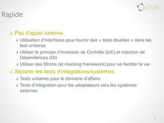 Pas d'appel externe
Utilisation d’Interfaces pour fournir des « tests doubles » dans les
test unitaires
Utiliser le principe d’Inversion de Contrôle (IoC) et Injection de
Dépendances (DI)
Utiliser des Mocks (et mocking framework) pour se faciliter la vie
Séparer les tests d'intégrations/systèmes
Tests unitaires pour le domaine d’affaire
Tests d’intégration pour les adaptateurs vers les systèmes
externes
10
Rapide
 