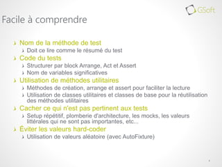 Nom de la méthode de test
Doit ce lire comme le résumé du test
Code du tests
Structurer par block Arrange, Act et Assert
Nom de variables significatives
Utilisation de méthodes utilitaires
Méthodes de création, arrange et assert pour faciliter la lecture
Utilisation de classes utilitaires et classes de base pour la réutilisation
des méthodes utilitaires
Cacher ce qui n'est pas pertinent aux tests
Setup répétitif, plomberie d'architecture, les mocks, les valeurs
littérales qui ne sont pas importantes, etc...
Éviter les valeurs hard-coder
Utilisation de valeurs aléatoire (avec AutoFixture)
4
Facile à comprendre
 