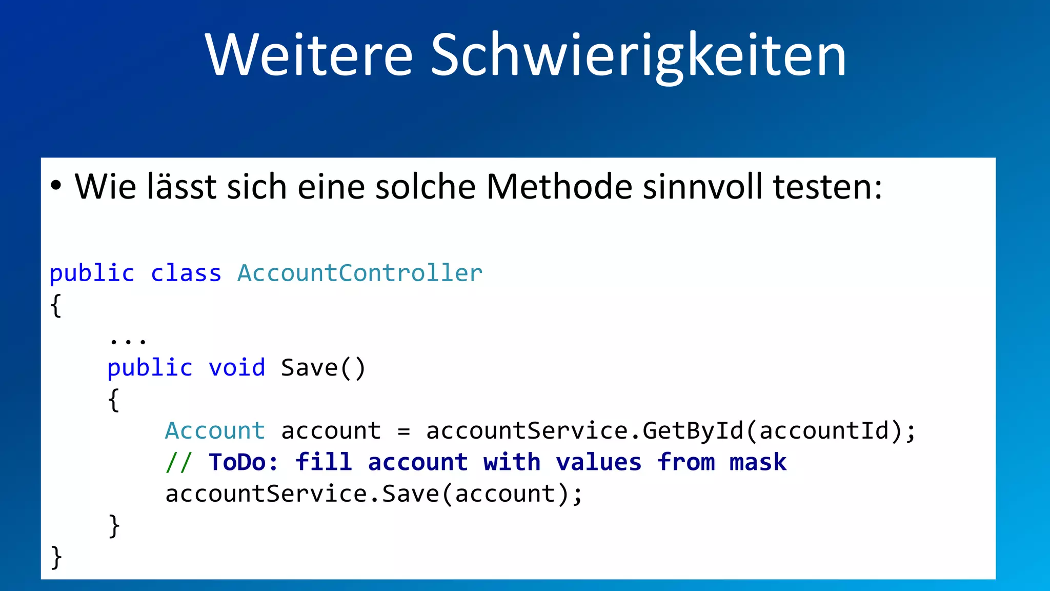 FIO® SYSTEMS AG
          Weitere Schwierigkeiten
• Wie lässt sich eine solche Methode sinnvoll testen:

public class AccountController
{
    ...
    public void Save()
    {
        Account account = accountService.GetById(accountId);
        // ToDo: fill account with values from mask
        accountService.Save(account);
    }
}
 