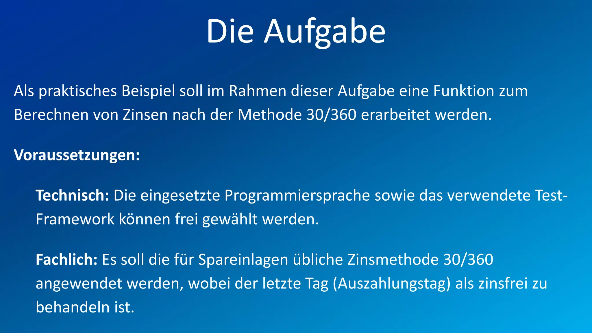 FIO® SYSTEMS AG
                          Die Aufgabe
Als praktisches Beispiel soll im Rahmen dieser Aufgabe eine Funktion zum
Berechnen von Zinsen nach der Methode 30/360 erarbeitet werden.

Voraussetzungen:

   Technisch: Die eingesetzte Programmiersprache sowie das verwendete Test-
   Framework können frei gewählt werden.

   Fachlich: Es soll die für Spareinlagen übliche Zinsmethode 30/360
   angewendet werden, wobei der letzte Tag (Auszahlungstag) als zinsfrei zu
   behandeln ist.
 