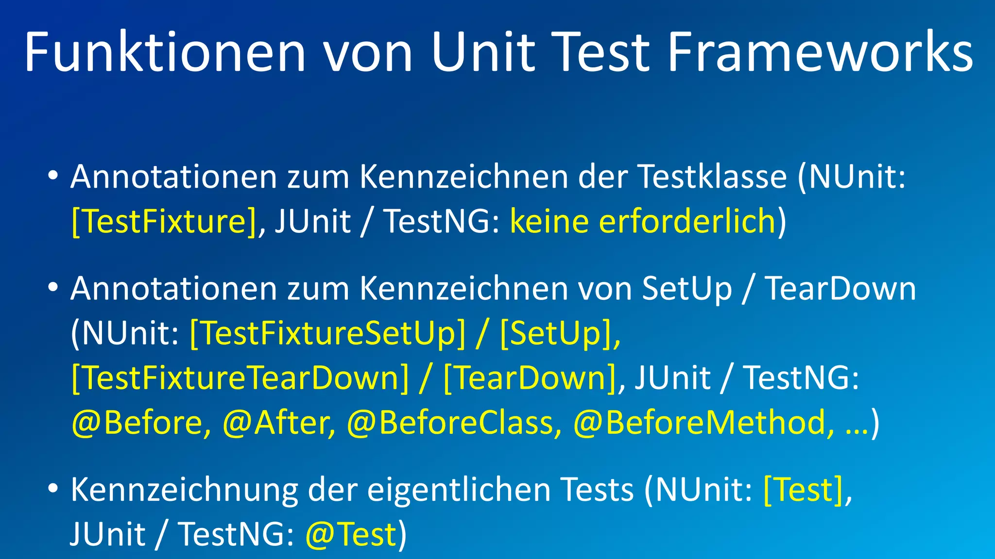 FIO® SYSTEMS AG
Funktionen von Unit Test Frameworks
• Annotationen zum Kennzeichnen der Testklasse (NUnit:
  [TestFixture], JUnit / TestNG: keine erforderlich)
• Annotationen zum Kennzeichnen von SetUp / TearDown
  (NUnit: [TestFixtureSetUp] / [SetUp],
  [TestFixtureTearDown] / [TearDown], JUnit / TestNG:
  @Before, @After, @BeforeClass, @BeforeMethod, …)
• Kennzeichnung der eigentlichen Tests (NUnit: [Test],
  JUnit / TestNG: @Test)
 