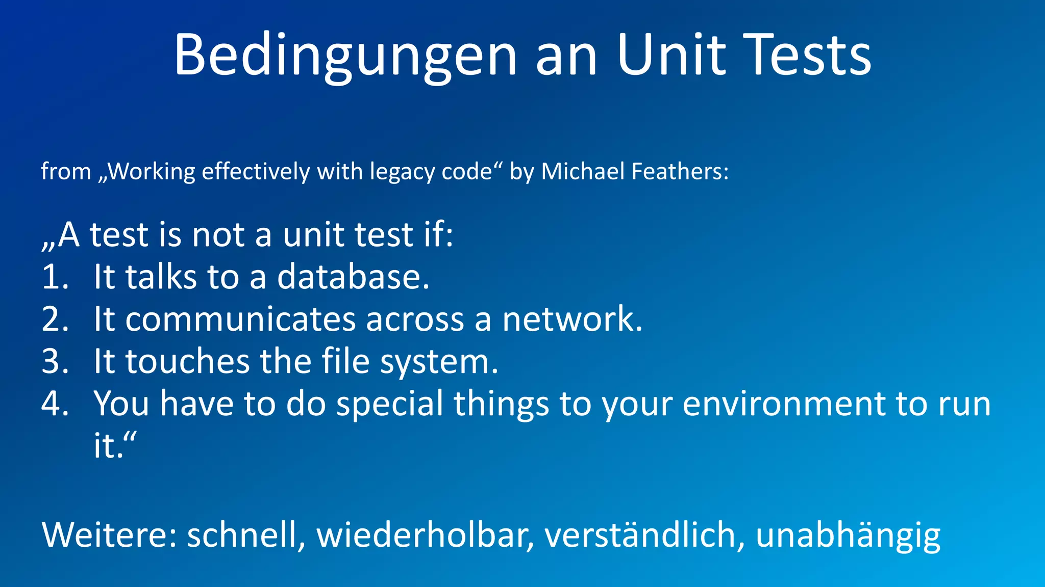 FIO® SYSTEMS AG
            Bedingungen an Unit Tests
from „Working effectively with legacy code“ by Michael Feathers:

„A test is not a unit test if:
1. It talks to a database.
2. It communicates across a network.
3. It touches the file system.
4. You have to do special things to your environment to run
   it.“

Weitere: schnell, wiederholbar, verständlich, unabhängig
 