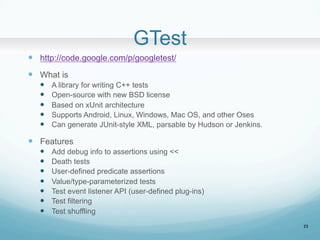 GTest	
?? http://code.google.com/p/googletest/
?? What is
?? A library for writing C++ tests
?? Open-source with new BSD license
?? Based on xUnit architecture
?? Supports Android, Linux, Windows, Mac OS, and other Oses
?? Can generate JUnit-style XML, parsable by Hudson or Jenkins.
?? Features
?? Add debug info to assertions using <<
?? Death tests
?? User-defined predicate assertions
?? Value/type-parameterized tests
?? Test event listener API (user-defined plug-ins)
?? Test filtering
?? Test shuffling	
23
 