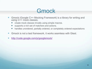 Gmock	
?? Gmock (Google C++ Mocking Framework) is a library for writing and
using C++ mock classes.
?? create mock classes trivially using simple macros.
?? supports a rich set of matchers and actions.
?? handles unordered, partially ordered, or completely ordered expectations
?? Gmock is not a test framework, it works seamless with Gtest.
?? http://code.google.com/p/googlemock/
24
 