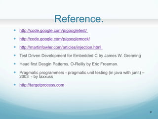 Reference.	
?? http://code.google.com/p/googletest/
?? http://code.google.com/p/googlemock/
?? http://martinfowler.com/articles/injection.html
?? Test Driven Development for Embedded C by James W. Grenning
?? Head first Desgin Patterns, O-Reilly by Eric Freeman.
?? Pragmatic programmers - pragmatic unit testing (in java with junit) C
2003 - by laxxuss
?? http://targetprocess.com	
27
 
