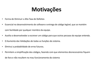 • Forma de Diminuir a Alta Taxa de Defeitos
• Essencial no desenvolvimento de software e entrega de código legível, que se mantém
com facilidade por qualquer membro da equipe.
• Auxilia o desenvolvedor a escrever um código para que outras pessoas da equipe entenda.
• O Aumento das Validações de todas as funções do sistema.
• Diminui a probabilidade de erros futuros.
• Permitem a simplificação dos códigos, fazendo com que elementos desnecessários fiquem
de fora e não resultem no mau funcionamento do sistema
Motivações
 
