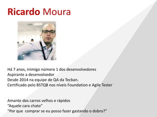 Ricardo Moura
Há 7 anos, inimigo número 1 dos desenvolvedores
Aspirante a desenvolvedor
Desde 2014 na equipe de QA da Tecban.
Certificado pelo BSTQB nos níveis Foundation e Agile Tester
Amante dos carros velhos e rápidos
“Aquele cara chato”
“Por que comprar se eu posso fazer gastando o dobro?”
 
