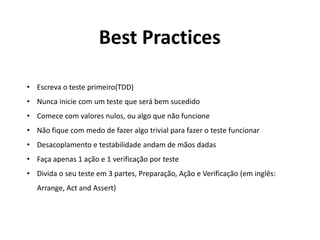 • Escreva o teste primeiro(TDD)
• Nunca inicie com um teste que será bem sucedido
• Comece com valores nulos, ou algo que não funcione
• Não fique com medo de fazer algo trivial para fazer o teste funcionar
• Desacoplamento e testabilidade andam de mãos dadas
• Faça apenas 1 ação e 1 verificação por teste
• Divida o seu teste em 3 partes, Preparação, Ação e Verificação (em inglês:
Arrange, Act and Assert)
Best Practices
 